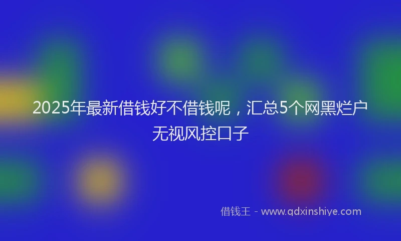 2025年最新借钱好不借钱呢，汇总5个网黑烂户无视风控口子