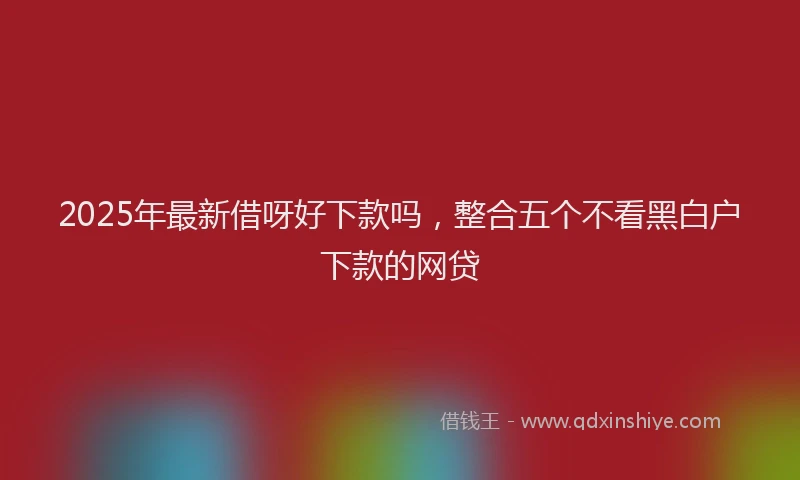 2025年最新借呀好下款吗，整合五个不看黑白户下款的网贷