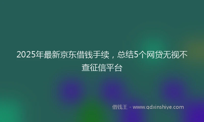 2025年最新京东借钱手续，总结5个网贷无视不查征信平台
