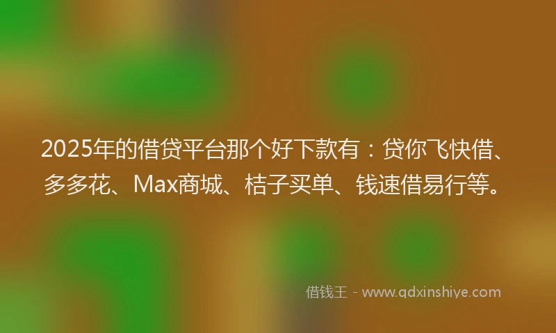 2025年的借贷平台那个好下款有：贷你飞快借、多多花、Max商城、桔子买单、钱速借易行等。
