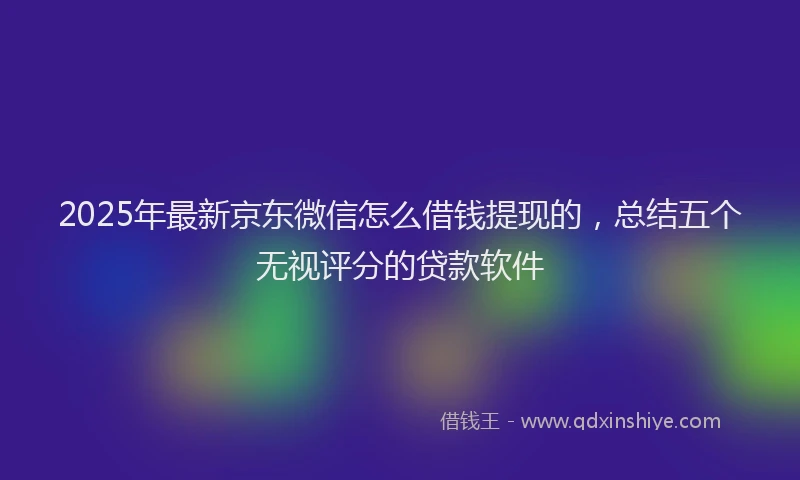 2025年最新京东微信怎么借钱提现的，总结五个无视评分的贷款软件