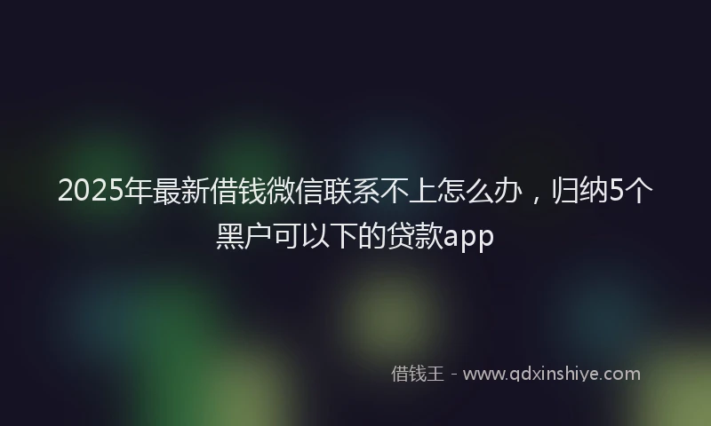 2025年最新借钱微信联系不上怎么办，归纳5个黑户可以下的贷款app