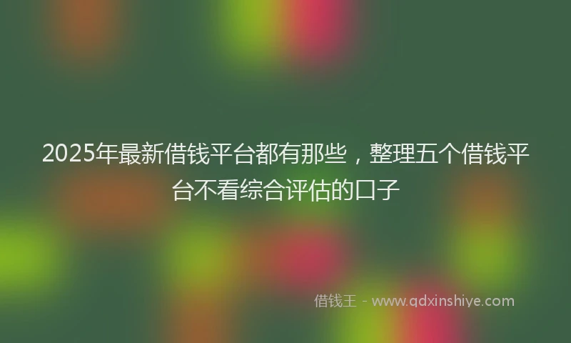 2025年最新借钱平台都有那些，整理五个借钱平台不看综合评估的口子