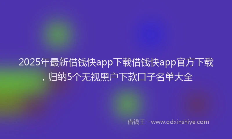 2025年最新借钱快app下载借钱快app官方下载，归纳5个无视黑户下款口子名单大全