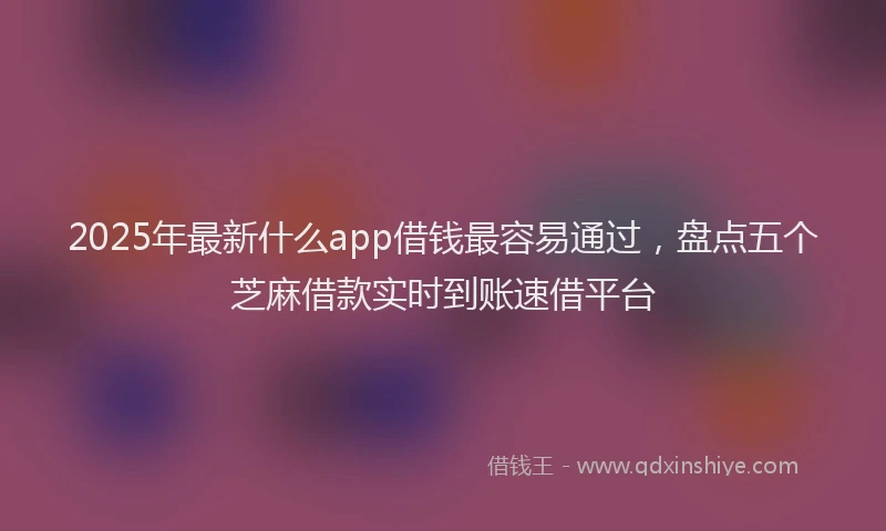 2025年最新什么app借钱最容易通过，盘点五个芝麻借款实时到账速借平台