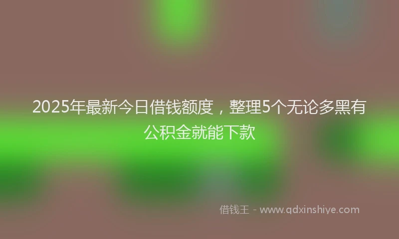 2025年最新今日借钱额度，整理5个无论多黑有公积金就能下款