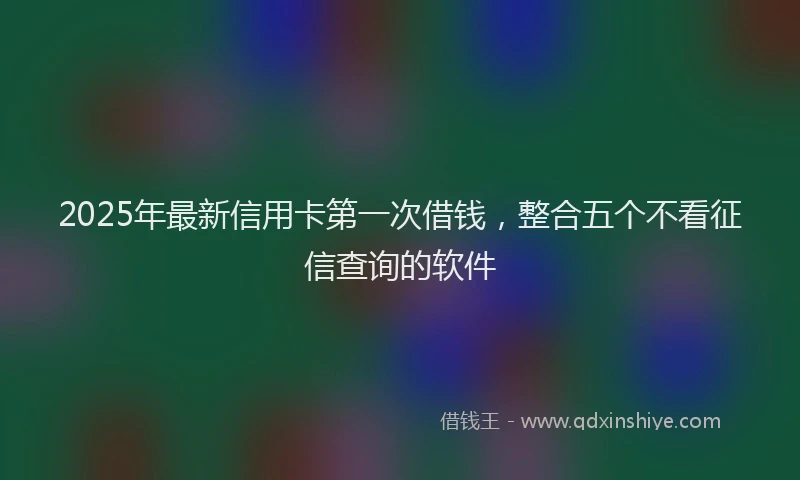 2025年最新信用卡第一次借钱，整合五个不看征信查询的软件