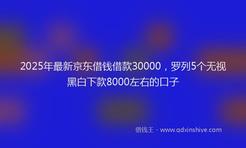 2025年最新京东借钱借款30000，罗列5个无视黑白下款8000左右的口子