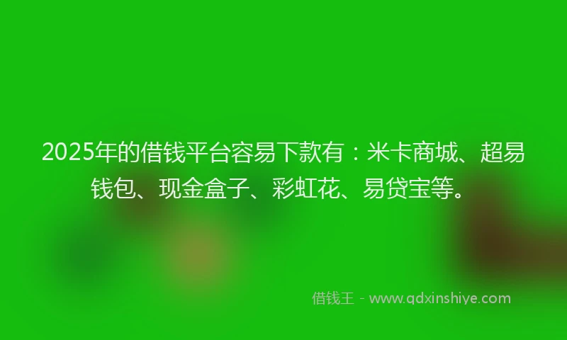 2025年的借钱平台容易下款有：米卡商城、超易钱包、现金盒子、彩虹花、易贷宝等。