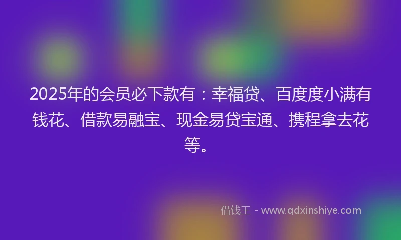 2025年的会员必下款有：幸福贷、百度度小满有钱花、借款易融宝、现金易贷宝通、携程拿去花等。