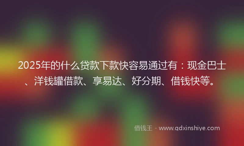 2025年的什么贷款下款快容易通过有：现金巴士、洋钱罐借款、享易达、好分期、借钱快等。