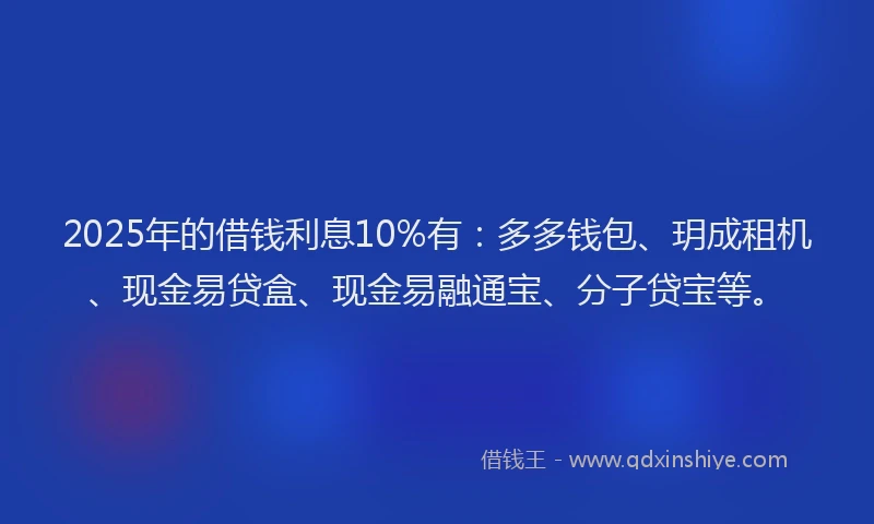 2025年的借钱利息10%有：多多钱包、玥成租机、现金易贷盒、现金易融通宝、分子贷宝等。
