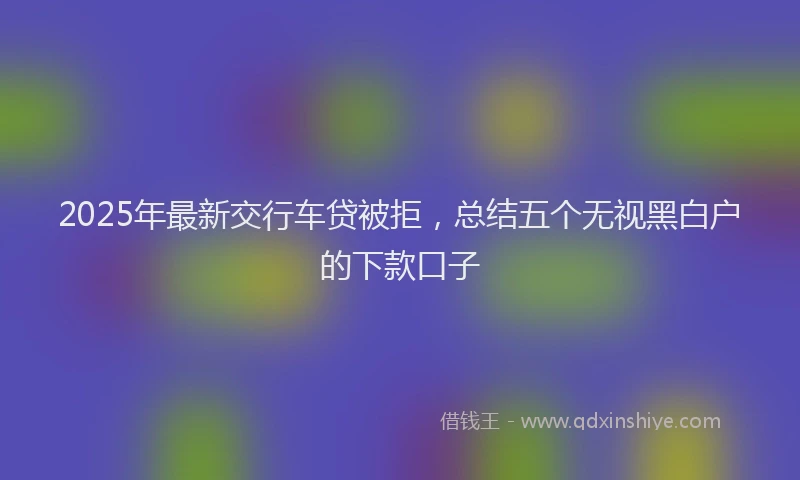 2025年最新交行车贷被拒，总结五个无视黑白户的下款口子