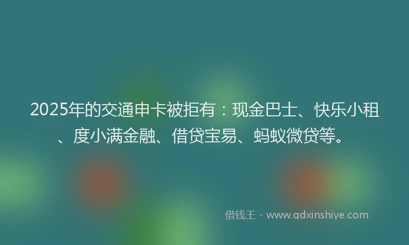 2025年的交通申卡被拒有：现金巴士、快乐小租、度小满金融、借贷宝易、蚂蚁微贷等。