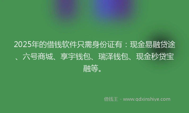 2025年的借钱软件只需身份证有：现金易融贷途、六号商城、享宇钱包、瑞泽钱包、现金秒贷宝融等。
