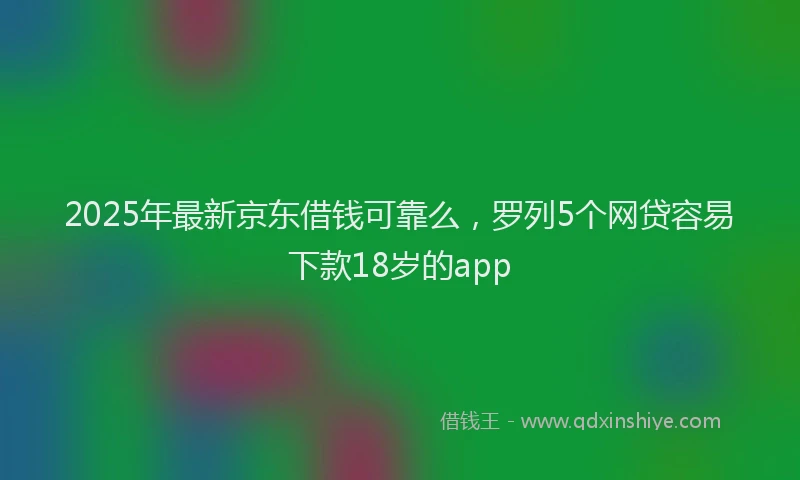 2025年最新京东借钱可靠么，罗列5个网贷容易下款18岁的app