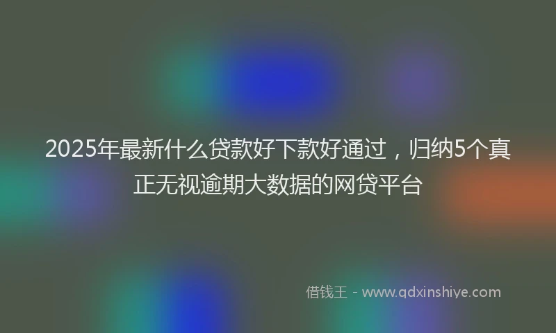2025年最新什么贷款好下款好通过，归纳5个真正无视逾期大数据的网贷平台