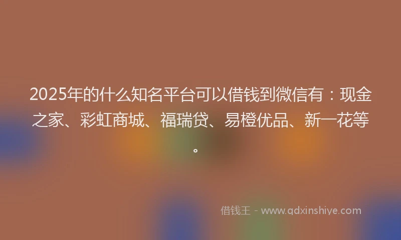2025年的什么知名平台可以借钱到微信有：现金之家、彩虹商城、福瑞贷、易橙优品、新一花等。