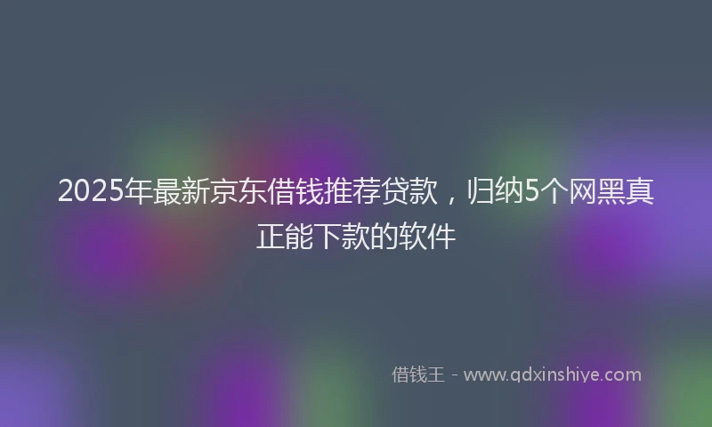 2025年最新京东借钱推荐贷款，归纳5个网黑真正能下款的软件