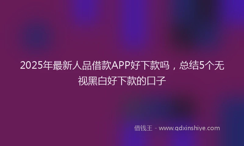 2025年最新人品借款APP好下款吗，总结5个无视黑白好下款的口子