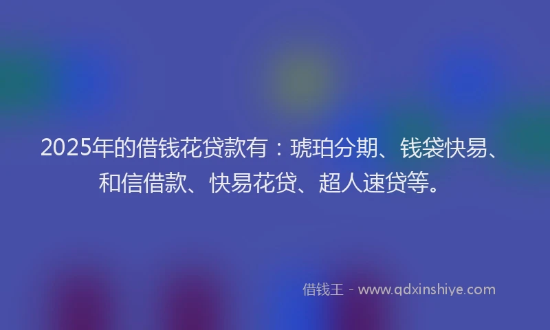 2025年的借钱花贷款有：琥珀分期、钱袋快易、和信借款、快易花贷、超人速贷等。