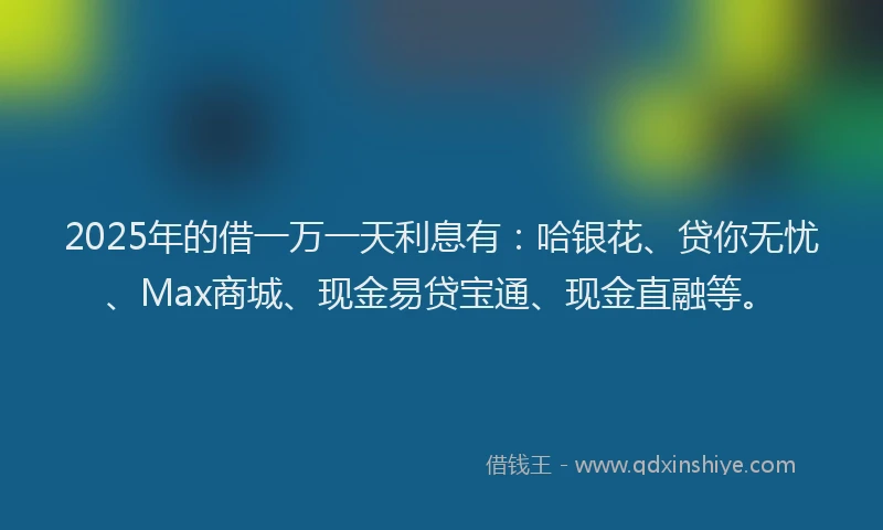 2025年的借一万一天利息有：哈银花、贷你无忧、Max商城、现金易贷宝通、现金直融等。