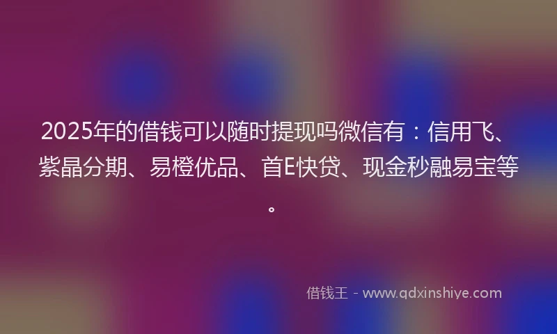 2025年的借钱可以随时提现吗微信有：信用飞、紫晶分期、易橙优品、首E快贷、现金秒融易宝等。