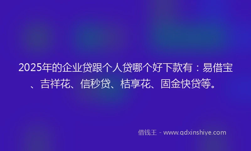 2025年的企业贷跟个人贷哪个好下款有：易借宝、吉祥花、信秒贷、桔享花、固金快贷等。