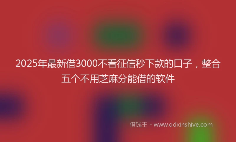 2025年最新借3000不看征信秒下款的口子，整合五个不用芝麻分能借的软件