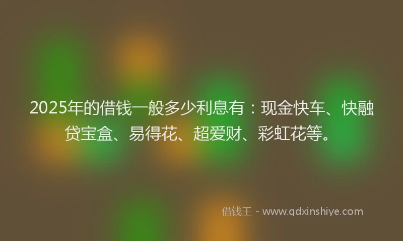 2025年的借钱一般多少利息有：现金快车、快融贷宝盒、易得花、超爱财、彩虹花等。