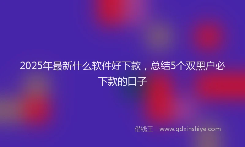 2025年最新什么软件好下款，总结5个双黑户必下款的口子