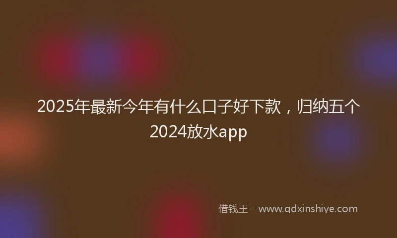 2025年最新今年有什么口子好下款，归纳五个2024放水app