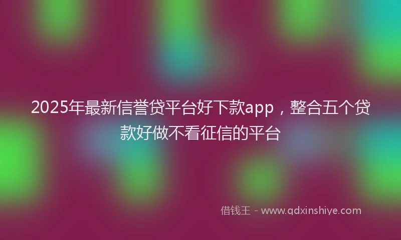 2025年最新信誉贷平台好下款app，整合五个贷款好做不看征信的平台