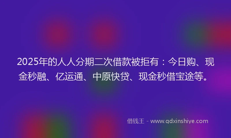 2025年的人人分期二次借款被拒有：今日购、现金秒融、亿运通、中原快贷、现金秒借宝途等。