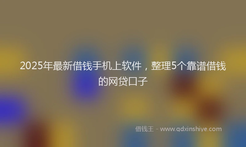 2025年最新借钱手机上软件，整理5个靠谱借钱的网贷口子