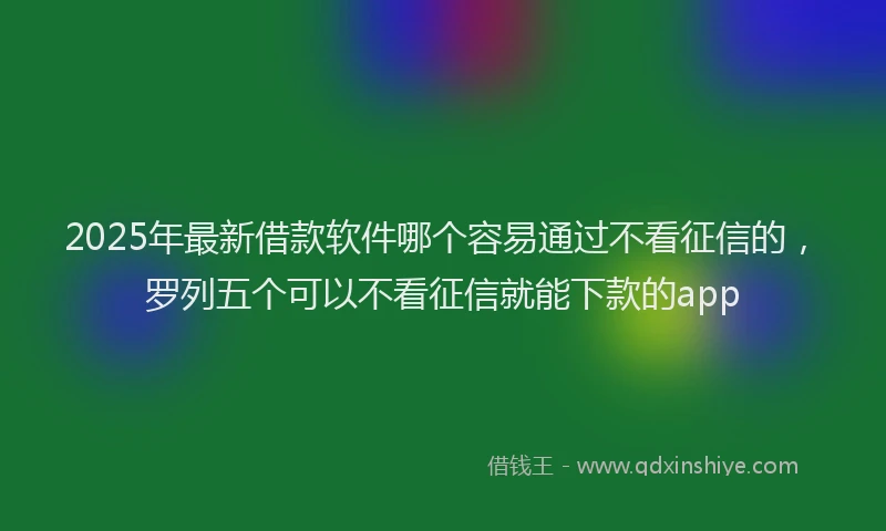 2025年最新借款软件哪个容易通过不看征信的，罗列五个可以不看征信就能下款的app