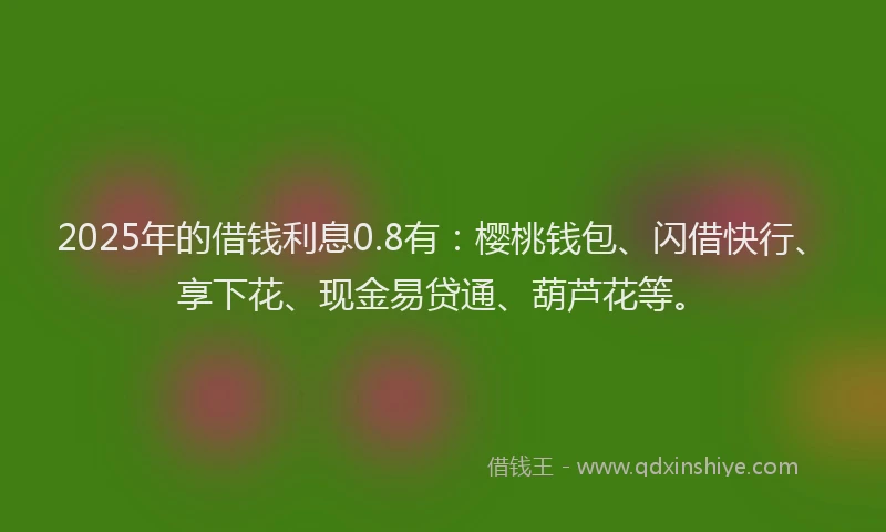 2025年的借钱利息0.8有：樱桃钱包、闪借快行、享下花、现金易贷通、葫芦花等。
