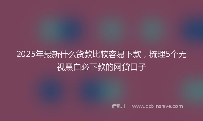 2025年最新什么货款比较容易下款，梳理5个无视黑白必下款的网贷口子