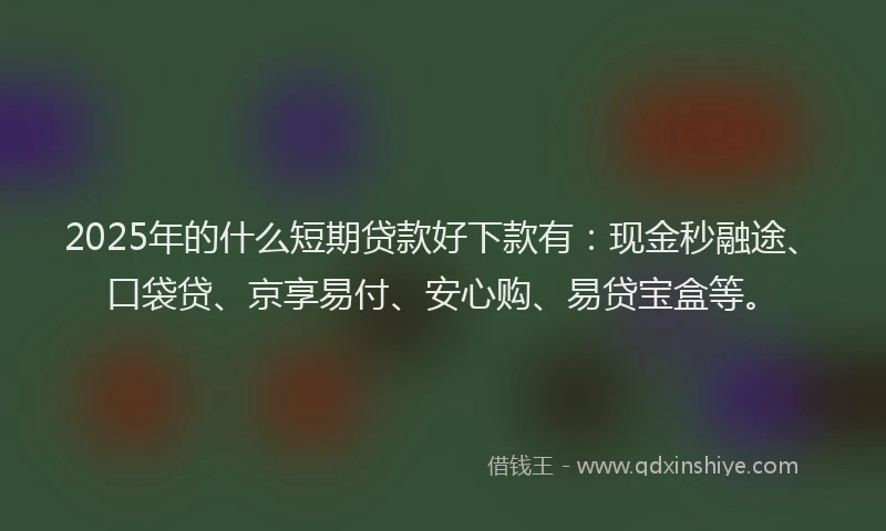 2025年的什么短期贷款好下款有：现金秒融途、口袋贷、京享易付、安心购、易贷宝盒等。