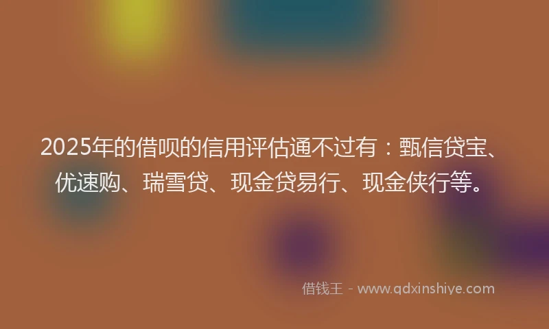 2025年的借呗的信用评估通不过有：甄信贷宝、优速购、瑞雪贷、现金贷易行、现金侠行等。