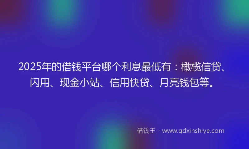 2025年的借钱平台哪个利息最低有：橄榄信贷、闪用、现金小站、信用快贷、月亮钱包等。