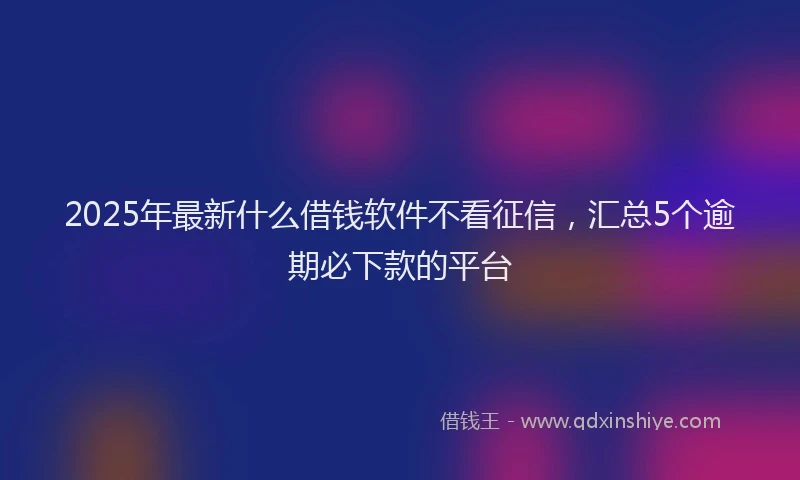 2025年最新什么借钱软件不看征信，汇总5个逾期必下款的平台