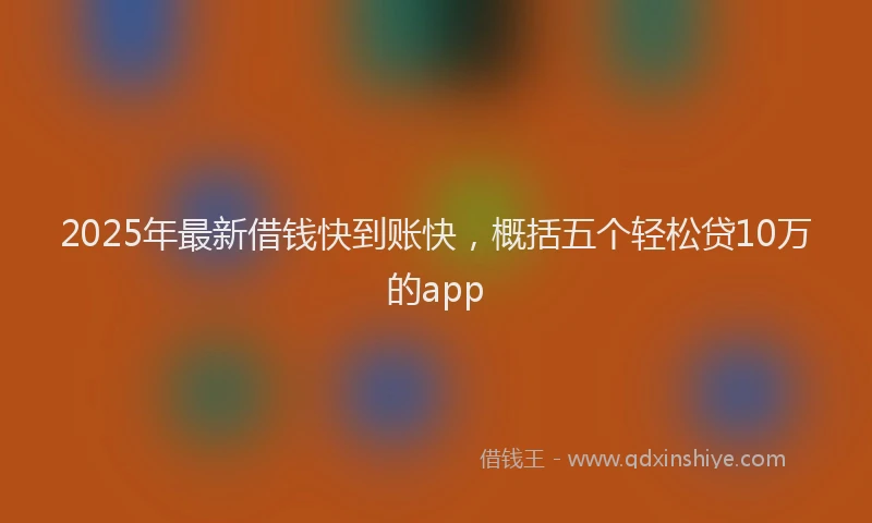 2025年最新借钱快到账快，概括五个轻松贷10万的app