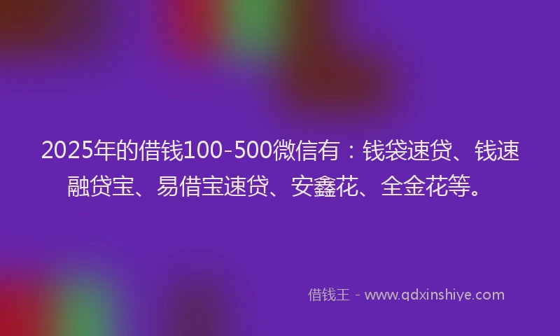 2025年的借钱100-500微信有：钱袋速贷、钱速融贷宝、易借宝速贷、安鑫花、全金花等。