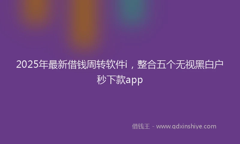 2025年最新借钱周转软件i，整合五个无视黑白户秒下款app