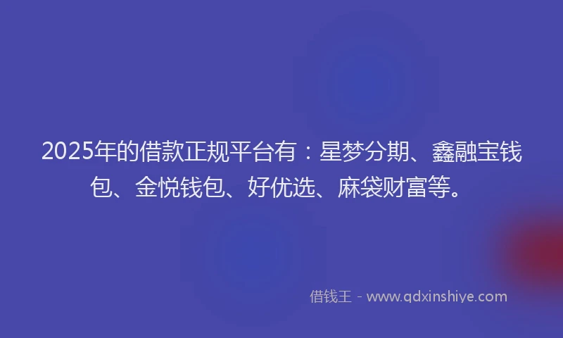 2025年的借款正规平台有：星梦分期、鑫融宝钱包、金悦钱包、好优选、麻袋财富等。