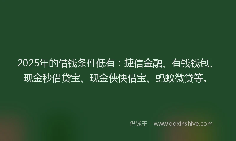 2025年的借钱条件低有：捷信金融、有钱钱包、现金秒借贷宝、现金侠快借宝、蚂蚁微贷等。