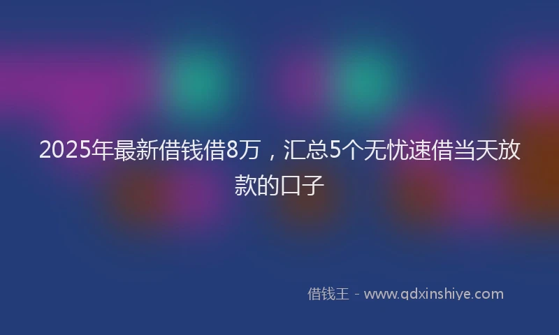 2025年最新借钱借8万，汇总5个无忧速借当天放款的口子