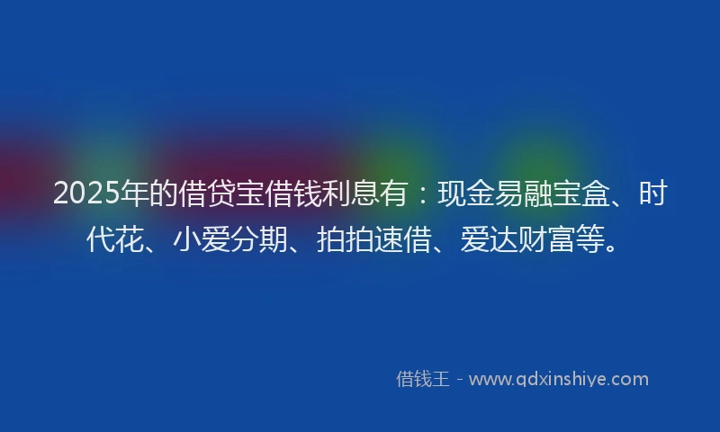 2025年的借贷宝借钱利息有：现金易融宝盒、时代花、小爱分期、拍拍速借、爱达财富等。