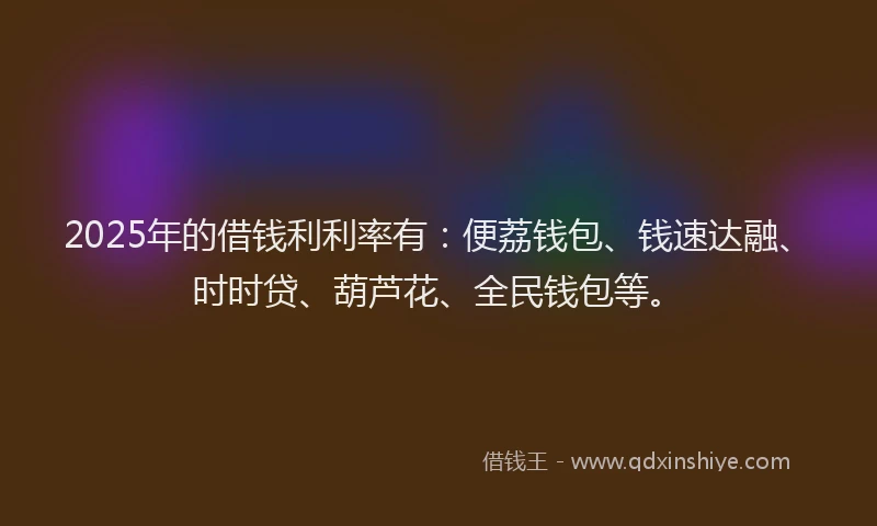 2025年的借钱利利率有：便荔钱包、钱速达融、时时贷、葫芦花、全民钱包等。